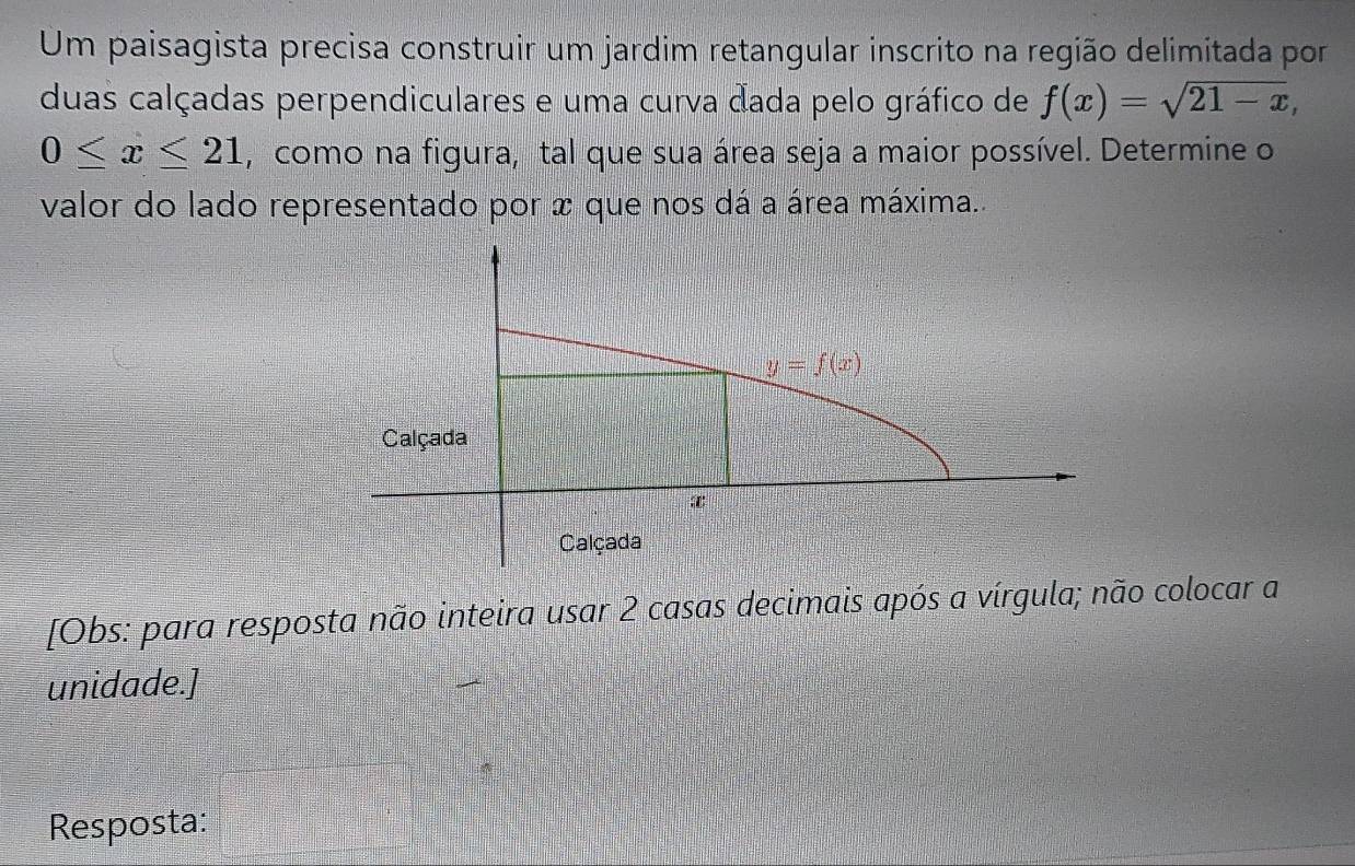 Um paisagista precisa construir um jardim retangular inscrito na região delimitada por
duas calçadas perpendiculares e uma curva dada pelo gráfico de f(x)=sqrt(21-x),
0≤ x≤ 21 , como na figura, tal que sua área seja a maior possível. Determine o
valor do lado representado por x que nos dá a área máxima..
[Obs: para resposta não inteira usar 2 casas decimais após a vírgula; não colocar a
unidade.]
Resposta: