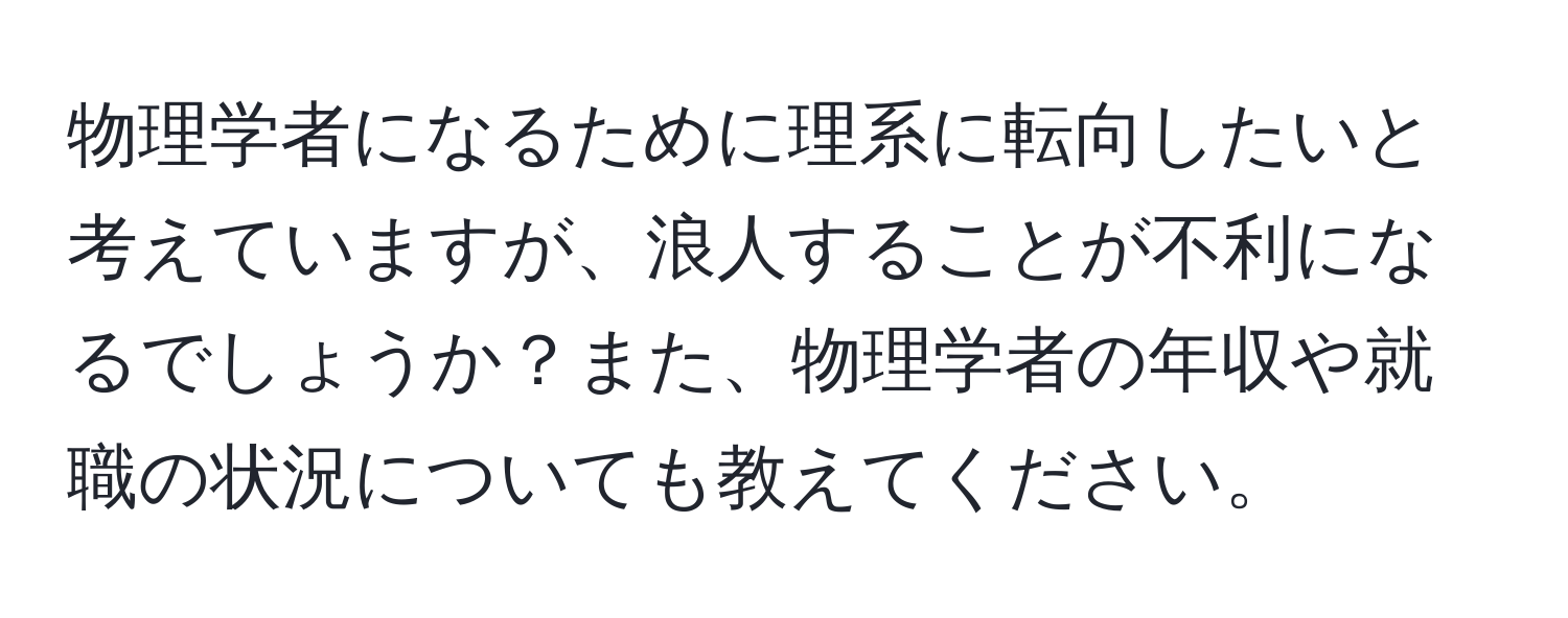 物理学者になるために理系に転向したいと考えていますが、浪人することが不利になるでしょうか？また、物理学者の年収や就職の状況についても教えてください。