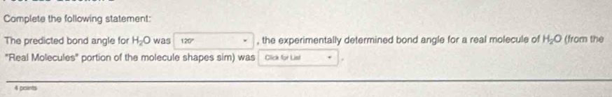 Complete the following statement: 
The predicted bond angle for H_2O was 120° , the experimentally determined bond angle for a real molecule of H_2O (from the 
'Real Molecules' portion of the molecule shapes sim) was Click for List 
4 points