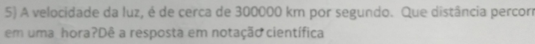 A velocidade da luz, é de cerca de 300000 km por segundo. Que distância percorr 
em uma hora?Dê a resposta em notação científica