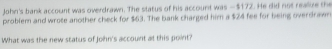 John's bank account was overdrawn. The status of his account was — $172. He did not realuze the 
problem and wrote another check for $63. The bank charged him a $24 fee for being overdraw 
What was the new status of John's account at this point?