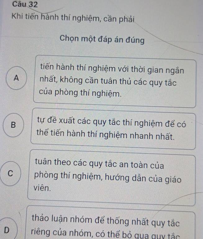 Khi tiến hành thí nghiệm, cần phải
Chọn một đáp án đúng
tiến hành thí nghiệm với thời gian ngắn
A nhất, không cần tuân thủ các quy tắc
của phòng thí nghiệm.
B tự đề xuất các quy tắc thí nghiệm để có
thể tiến hành thí nghiệm nhanh nhất.
tuân theo các quy tắc an toàn của
C phòng thí nghiệm, hướng dẫn của giáo
viên.
thảo luận nhóm để thống nhất quy tắc
D riếng của nhóm, có thể bỏ qua quy tắc