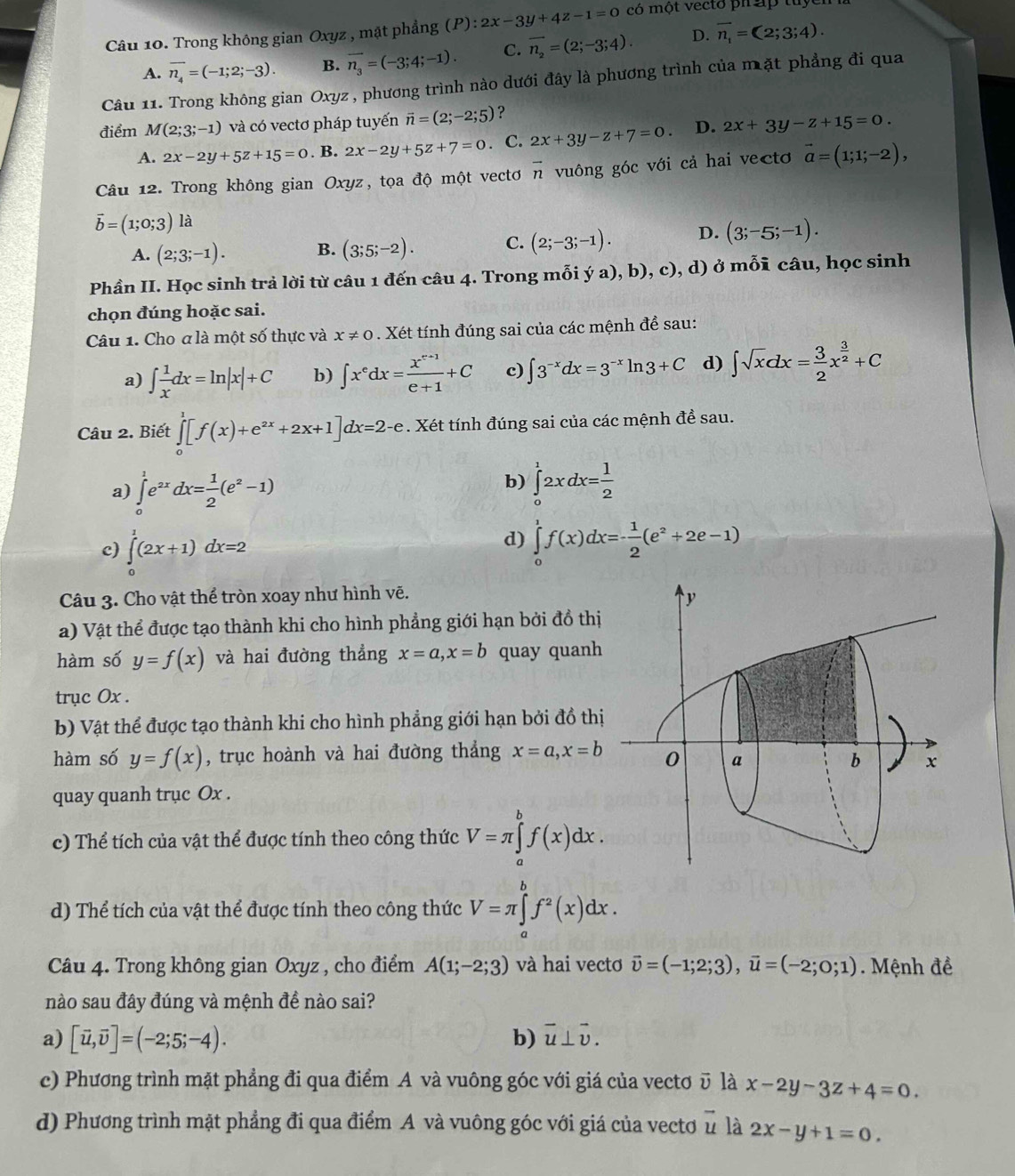 Trong không gian Oxyz , mặt phẳng (P): 2x-3y+4z-1=0 có một vecto ph áp tuyển
A. overline n_4=(-1;2;-3). B. vector n_3=(-3;4;-1). C. vector n_2=(2;-3;4). D. overline n_1=(2;3;4).
Câu 11. Trong không gian Oxyz, phương trình nào dưới đây là phương trình của mặt phẳng đi qua
điểm M(2;3;-1) và có vectơ pháp tuyến vector n=(2;-2;5) ？
A. 2x-2y+5z+15=0. B. 2x-2y+5z+7=0. C. 2x+3y-z+7=0. D. 2x+3y-z+15=0.
Câu 12. Trong không gian Oxyz, tọa độ một vectơ vector n vuông góc với cả hai vectơ vector a=(1;1;-2),
vector b=(1;0;3) là
A. (2;3;-1). B. (3;5;-2). C. (2;-3;-1). D. (3;-5;-1).
Phần II. Học sinh trả lời từ câu 1 đến câu 4. Trong mỗi ý a), b), c), d) ở mỗi câu, học sinh
chọn đúng hoặc sai.
Câu 1. Cho a là một số thực và x!= 0. Xét tính đúng sai của các mệnh để sau:
a) ∈t  1/x dx=ln |x|+C b) ∈t x^edx= (x^(e+1))/e+1 +C c) ∈t 3^(-x)dx=3^(-x)ln 3+C d) ∈t sqrt(x)dx= 3/2 x^(frac 3)2+C
Câu 2. Biết ∈tlimits _0^(1[f(x)+e^2x)+2x+1]dx=2-e. Xét tính đúng sai của các mệnh đề sau.
b)
a) ∈tlimits _0^(1e^2x)dx= 1/2 (e^2-1) ∈tlimits _0^(12xdx=frac 1)2
c) ∈tlimits _0^(1(2x+1)dx=2
d) ∈tlimits _0^1f(x)dx=-frac 1)2(e^2+2e-1)
Câu 3. Cho vật thể tròn xoay như hình vẽ.
a) Vật thể được tạo thành khi cho hình phẳng giới hạn bởi đồ thị
hàm số y=f(x) và hai đường thẳng x=a,x=b quay quanh
trục Ox .
b) Vật thể được tạo thành khi cho hình phẳng giới hạn bởi đồ thị
hàm số y=f(x) , trục hoành và hai đường thẳng x=a,x=b
quay quanh trục Ox .
c) Thể tích của vật thể được tính theo công thức V=π ∈tlimits _a^(bf(x)dx.
d) Thể tích của vật thể được tính theo công thức V=π ∈tlimits _a^bf^2)(x)dx.
Câu 4. Trong không gian Oxyz , cho điểm A(1;-2;3) và hai vectơ vector upsilon =(-1;2;3),vector u=(-2;0;1). Mệnh đề
nào sau đây đúng và mệnh đề nào sai?
a) [vector u,vector v]=(-2;5;-4). b) vector u⊥ vector v.
c) Phương trình mặt phẳng đi qua điểm A và vuông góc với giá của vectơū là x-2y-3z+4=0.
d) Phương trình mặt phẳng đi qua điểm A và vuông góc với giá của vecto vector u là 2x-y+1=0.