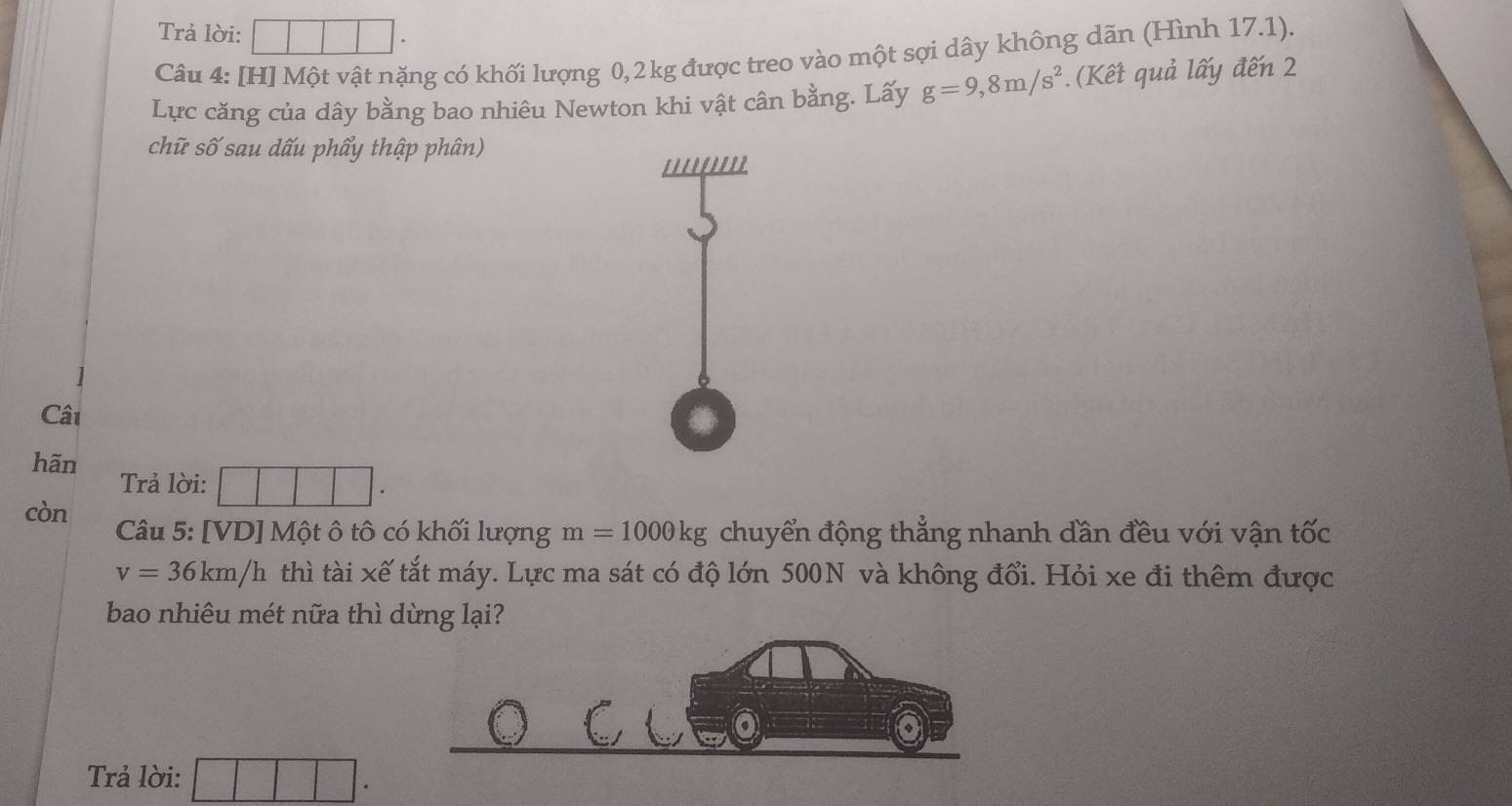 Trả lời: □ · 
Câu 4: [H] Một vật nặng có khối lượng 0,2 kg được treo vào một sợi dây không dãn (Hình 17.1). 
Lực căng của dây bằng bao nhiêu Newton khi vật cân bằng. Lấy g=9,8m/s^2. (Kết quả lấy đến 2 
chữ số sau dấu phẩy thập phân) 
Câi 
hãn 
Trả lời: □ □ □ |^circ  
còn Câu 5: [VD] Một ô tô có khối lượng m=1000kg chuyển động thẳng nhanh dần đều với vận tốc
v=36km/h thì tài xế tắt máy. Lực ma sát có độ lớn 500N và không đổi. Hỏi xe đi thêm được 
bao nhiêu mét nữa thì dừng lại? 
Trả lời: □ □