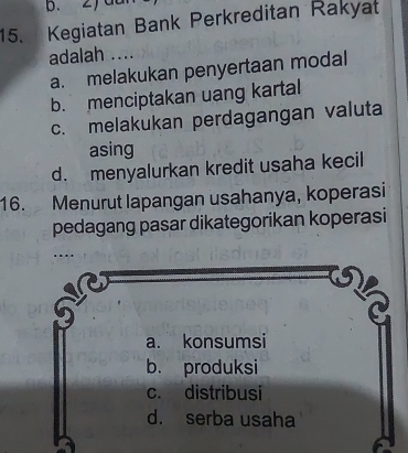 Kegiatan Bank Perkreditan Rakyat
adalah ....
a. melakukan penyertaan modal
b. menciptakan uang kartal
c. melakukan perdagangan valuta
asing
d. menyalurkan kredit usaha kecil
16. Menurut lapangan usahanya, koperasi
pedagang pasar dikategorikan koperasi
a. konsumsi
b. produksi
c. distribusi
d. serba usaha