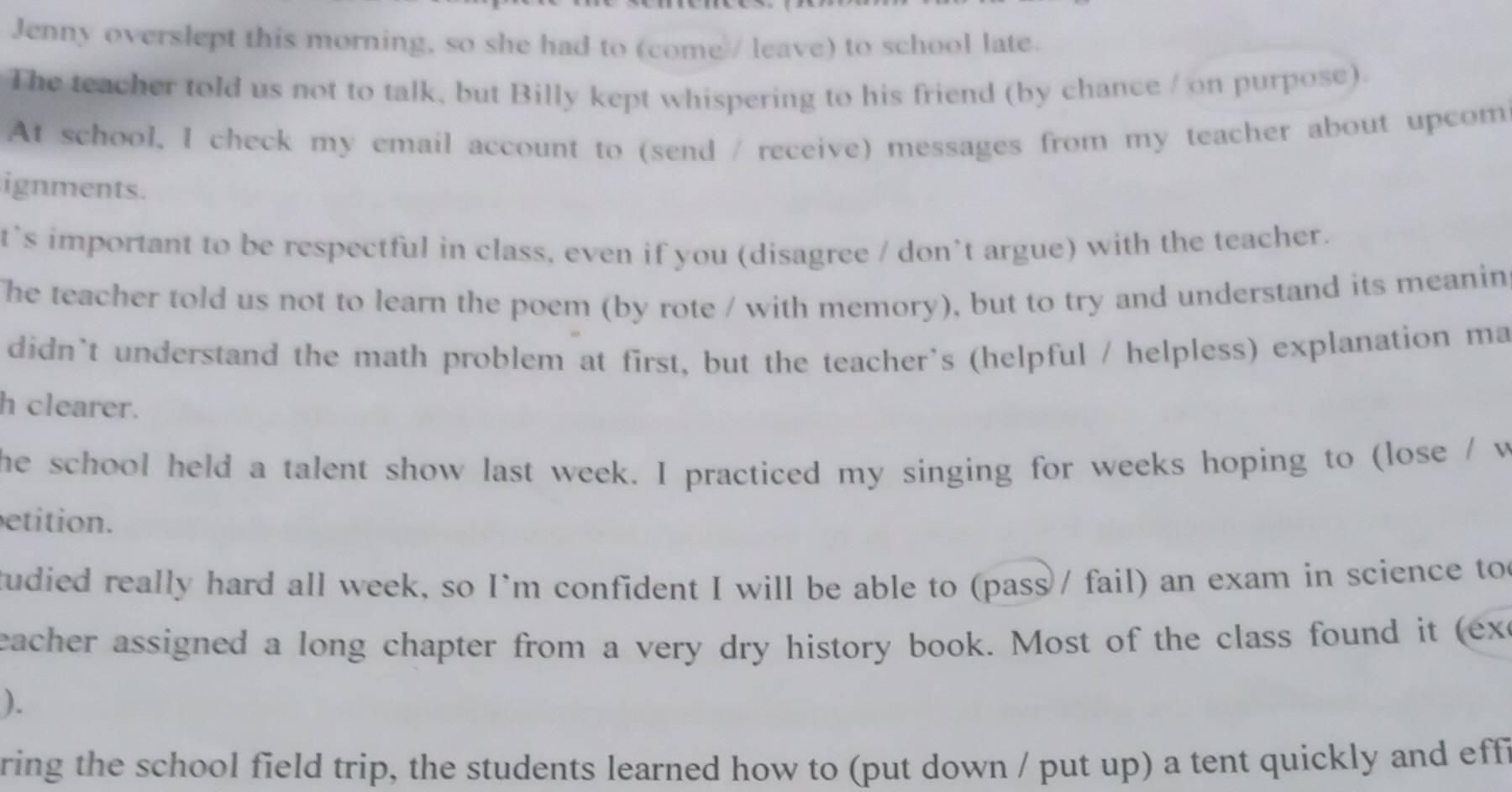 Jenny overslept this morning, so she had to (come / leave) to school late. 
The teacher told us not to talk, but Billy kept whispering to his friend (by chance / on purpose). 
At school, I check my email account to (send / receive) messages from my teacher about upcom 
ignments. 
t`s important to be respectful in class, even if you (disagree / don’t argue) with the teacher. 
The teacher told us not to learn the poem (by rote / with memory), but to try and understand its meanin 
didn't understand the math problem at first, but the teacher's (helpful / helpless) explanation ma 
h clearer. 
he school held a talent show last week. I practiced my singing for weeks hoping to (lose / w 
etition. 
tudied really hard all week, so I'm confident I will be able to (pass / fail) an exam in science to 
eacher assigned a long chapter from a very dry history book. Most of the class found it (ex 
). 
ring the school field trip, the students learned how to (put down / put up) a tent quickly and effi