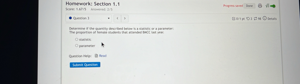 Homework: Section 1.1 Progress saved Done sqrt(0) 
Score: 1.67/5 Answered: 2/5 
Question 3 > 0/1 pt つ 2 98 Details 
Determine if the quantity described below is a statistic or a parameter: 
The proportion of female students that attended BMCC last year. 
statistic 
parameter 
Question Help: L Read 
Submit Question