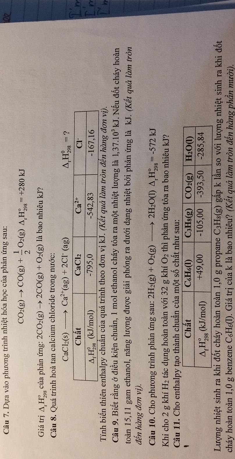 Dựa vào phương trình nhiệt hóa học của phản ứng sau:
CO_2(g)to CO(g)+ 1/2 O_2(g)△ _rH_(298)°=+280kJ
Giá trị △ _rH_(298)° của phản ứng: 2CO_2(g)to 2CO(g)+O_2(g) là bao nhiêu kJ?
Câu 8. Quá trinh hoà tan calcium chloride trong nước:
CaCl_2(s)to Ca^(2+)(ag)+2Cl^-(ag)
△ _rH_(298)^0= ?
Tính biến thiên enthalpy chuẩn của quá trình theo đơn vị kJ. (Kết quả làm tròn đến hàng đơn vị).
Câu 9. Biết rằng ở điều kiện chuẩn, 1 mol ethanol cháy tỏa ra một nhiệt lượng là 1,37.10^3kJ *. Nếu đốt cháy hoàn
toàn 15,11 gam ethanol, năng lượng được giải phóng ra dưới dạng nhiệt bởi phản ứng là kJ. (Kết quả làm tròn
đến hàng đơn vị).
Câu 10. Cho phương trình phản ứng sau: 2H_2(g)+O_2(g)to 2H_2O(l)△ _rH_(298)°=-572kJ
Khi cho 2 g khí H_2 tác dụng hoàn toàn với 32 g khí O_2 thì phản ứng tỏa ra bao nhiêu kJ?
Câu 11. Cho enthalpy tạo thành chuẩn của một số chất như sau:
Lượng nhiệt sinh ra khi đốt cháy hoàn toàn 1,0 g propane C₃H₈(g) gấp k lần so với lượng nhiệt sinh ra khi đốt
cháy hoàn toàn 1,0 g benzene C_6H_6(1) 0. Giá trị của k là bao nhiêu? (Kết quả làm tròn đến hàng phần mười).