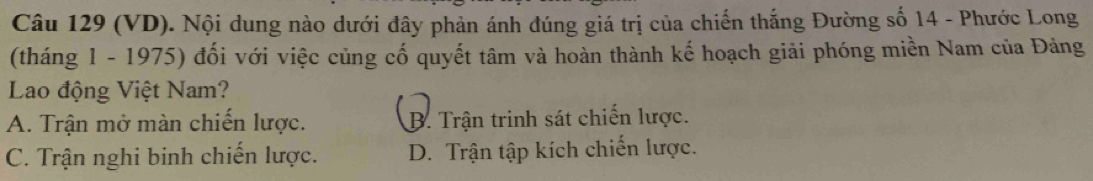 (VD). Nội dung nào dưới đây phản ánh đúng giá trị của chiến thắng Đường số 14 - Phước Long
(tháng 1 - 1975) đổi với việc củng cố quyết tâm và hoàn thành kế hoạch giải phóng miền Nam của Đảng
Lao động Việt Nam?
A. Trận mở màn chiến lược. B. Trận trinh sát chiến lược.
C. Trận nghi binh chiến lược. D. Trận tập kích chiến lược.