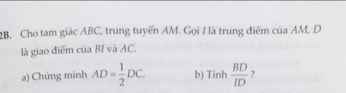 Cho tam giác ABC, trung tuyến AM. Gọi I là trung điểm của AM, D
là giao điểm của BI và AC. 
a) Chứng minh AD= 1/2 DC. b) Tính  BD/ID  ?