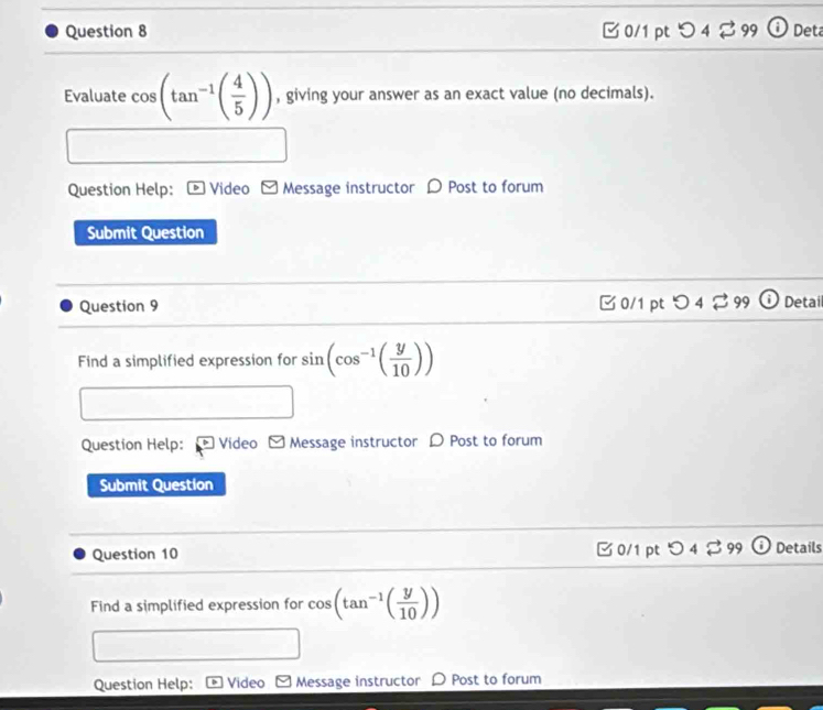 つ 4 ♂99 Deta 
Evaluate cos (tan^(-1)( 4/5 )) , giving your answer as an exact value (no decimals). 
Question Help: Video □ Message instructor D Post to forum 
Submit Question 
Question 9 □0/1 pt つ4⇄ 99 Detai 
Find a simplified expression for sin (cos^(-1)( y/10 ))
Question Help: Video ≌ Message instructor D Post to forum 
Submit Question 
Question 10 □0/1 pt 4overleftrightarrow sim 9 Details 
Find a simplified expression for cos (tan^(-1)( y/10 ))
Question Help: Video Message instructor D Post to forum