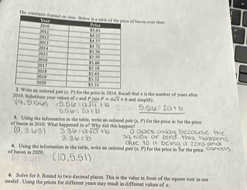 The consta of bacon over time: 
d pair (x,P) for the price in 2014. Recall that x is the number of years after
2010. Substitute your values of x and P into P=asqrt(x)+b and simplify. 
3. Using the information in the table, write an ordered pair (x,P) for the price in for the price 
of bacon in 2010. What happened to a? Why did this happen? 
4. Using the information in the table, write an ordered pair (x,P) for the price in for the price 
of bacon in 2020. 
6. Solve for b. Round to two decimal places. This is the value in front of the square root in our 
model . Using the prices for different years may result in different values of a.