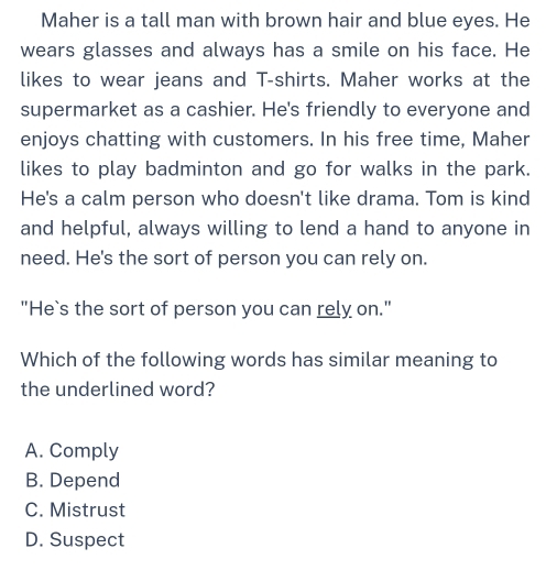 Maher is a tall man with brown hair and blue eyes. He
wears glasses and always has a smile on his face. He
likes to wear jeans and T-shirts. Maher works at the
supermarket as a cashier. He's friendly to everyone and
enjoys chatting with customers. In his free time, Maher
likes to play badminton and go for walks in the park.
He's a calm person who doesn't like drama. Tom is kind
and helpful, always willing to lend a hand to anyone in
need. He's the sort of person you can rely on.
"He`s the sort of person you can rely on."
Which of the following words has similar meaning to
the underlined word?
A. Comply
B. Depend
C. Mistrust
D. Suspect