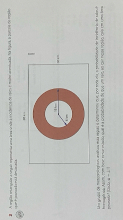 A região retangular a seguir representa uma área onde a incidência de raios é multo acentuada. Na figura, a parcela da região 
que é povoada está destacada. 
a
a0 k
60 km
Um grupo de meteorologistas analisou essa região e determinou que, por toda ela, a probabilidade de incidência de raios é 
homogênea. Assim, com base nesse estudo, qual é a probabilidade de que um raio, ao cair nessa região, caia em uma área 
povoada? (Dado sigma =3,1)