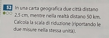 In una carta geografica due città distano
2,5 cm, mentre nella realtà distano 50 km. 
Calcola la scala di riduzione (riportando le 
due misure nella stessa unità).