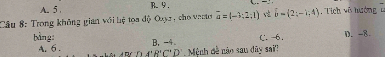 A. 5. B. 9. C. -5.
Câu 8: Trong không gian với hệ tọa độ Oxyz , cho vectơ overline a=(-3;2;1) và vector b=(2;-1;4). Tích vô hướng a
bằng: C. -6. D. -8.
A. 6. B. -4.
A'BCDA'B'C'D' Mệnh đề nào sau đây sai?