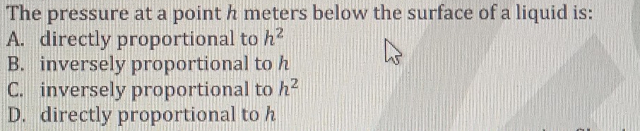 The pressure at a point h meters below the surface of a liquid is:
A. directly proportional to h^2
B. inversely proportional to h
C. inversely proportional to h^2
D. directly proportional to h