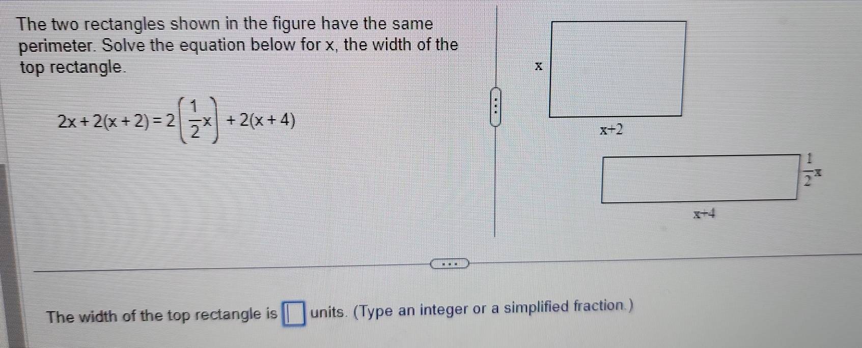 The two rectangles shown in the figure have the same
perimeter. Solve the equation below for x, the width of the
top rectangle.
2x+2(x+2)=2( 1/2 x)+2(x+4)
The width of the top rectangle is □ units. (Type an integer or a simplified fraction.)