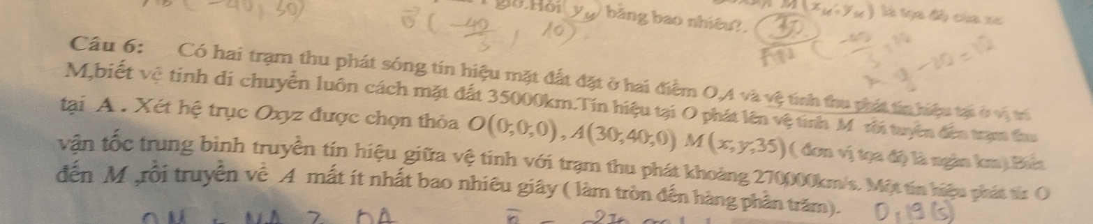 M(x_M,y_M) là tạa độ của xe
y_u bằng bao nhiêu 
Cầu 6: Có hai trạm thu phát sóng tín hiệu mặt đất đặt ở hai điểm O,A và vệ tính thu phát tin hiệu tại ở vị trí
M,biết vệ tinh di chuyển luôn cách mặt đất 35000km.Tín hiệu tại O phát lên vệ tính M rời tuyên đến trạm thu 
tại A. Xét hệ trục Oxyz được chọn thỏa O(0;0;0), A(30;40;0) M(x,y,35) ( đơn vị tọa độ là ngàn lem).Bứa 
vận tốc trung binh truyền tín hiệu giữa vệ tinh với trạm thu phát khoảng 270000km/s. Một tín hiệu phát từ O 
đến M ,rồi truyền về A mất ít nhất bao nhiêu giây ( làm tròn đến hàng phần trăm). 
r