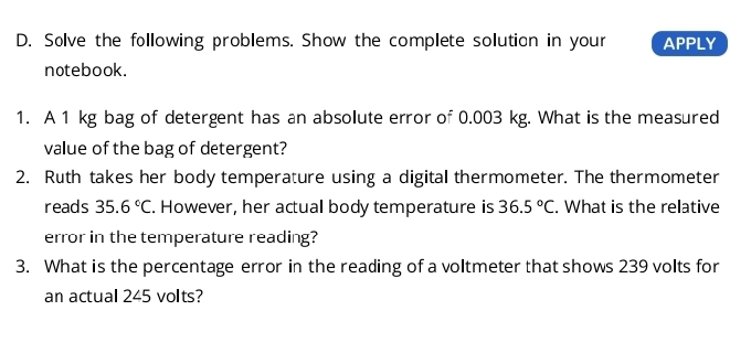 Solve the following problems. Show the complete solution in your APPLY 
notebook. 
1. A 1 kg bag of detergent has an absolute error of 0.003 kg. What is the measured 
value of the bag of detergent? 
2. Ruth takes her body temperature using a digital thermometer. The thermometer 
reads 35.6°C. However, her actual body temperature is 36.5°C. What is the relative 
error in the temperature reading? 
3. What is the percentage error in the reading of a voltmeter that shows 239 volts for 
an actual 245 volts?