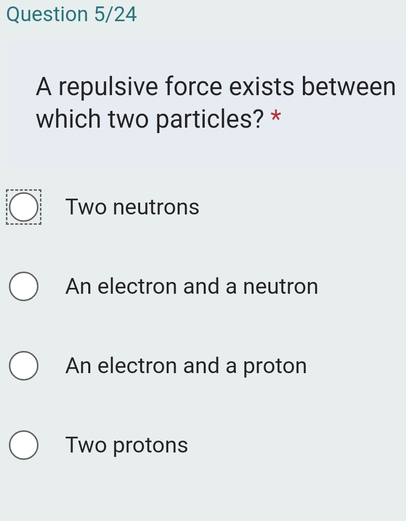 Question 5/24
A repulsive force exists between
which two particles? *
Two neutrons
An electron and a neutron
An electron and a proton
Two protons