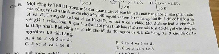 y≥ 0 beginarrayl 2x-y+2≤ 0. y≥ 0endarray. D. beginarrayl 2x-y+2≤ 0, y≥ 0endarray.
Cầu 19: Một công ty TNHH trong một đợt quảng cáo và bán khuyến mãi hàng hóa (1 sản phẩm mới
của công ty) cần thuê xe đề chờ trên 140 người và trên 9 tấn hàng. Nơi thuê chi có hai loại xe
A và B . Trong đó xe loại A có 10 chiếc, xe loại B có 9 chiếc. Một chiếc xe loại A cho thuê
với giá 4 triệu, loại B giá 3 triệu. Hỏi phải thuê bao nhiêu xe môi loại đế chi phí vận chuyền
là thấp nhất. Biết rằng xe 4 chỉ chờ tối đa 20 người và 0.6 tấn hàng. Xe B chờ tối đa 10
người và 1,5 tấn hàng.
A. 4 xe A và 5 xe B . B. 5 xe A và 6 xe B .
C. 5 xe A và 4 xe B . D. 6 xe A và 4 xe B .
Biết miền