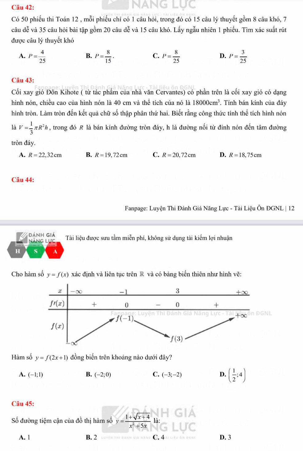 NANG LUC
Có 50 phiếu thi Toán 12 , mỗi phiếu chi có 1 câu hỏi, trong đó có 15 câu lý thuyết gồm 8 câu khó, 7
câu dễ và 35 câu hỏi bài tập gồm 20 câu dễ và 15 câu khó. Lấy ngẫu nhiên 1 phiếu. Tìm xác suất rút
được câu lý thuyết khó
A. P= 4/25  P= 8/15 . P= 8/25  P= 3/25 
B.
C.
D.
Câu 43:
Cối xay gió Đôn Kihote ( từ tác phẩm của nhà văn Cervantes) có phần trên là cối xay gió có dạng
hình nón, chiều cao của hình nón là 40 cm và thể tích của nó là 18000cm^3. Tính bán kính của đáy
hình tròn. Làm tròn đến kết quả chữ số thập phân thứ hai. Biết rằng công thức tính thể tích hình nón
là V= 1/3 π R^2h , trong đó R là bán kính đường tròn đáy, h là đường nối từ đỉnh nón đến tâm đường
tròn đáy.
A. R=22,32cm B. R=19,72cm C. R=20,72cm D. R=18,75cm
Câu 44:
Fanpage: Luyện Thi Đánh Giá Năng Lực - Tài Liệu Ôn ĐGNL | 12
Đánh giá Tài liệu được sưu tầm miễn phí, không sử dụng tài kiếm lợi nhuận
Năng Lực
H s A
Cho hàm số y=f(x) xác định và liên tục trên R và có bảng biến thiên như hình vẽ:
Hàm số y=f(2x+1) đồng biến trên khoảng nào dưới đây?
A. (-1;1) B. (-2;0) C. (-3;-2) D. ( 1/2 ;4)
Câu 45:
Số đường tiệm cận của đồ thị hàm số y= (1+sqrt(x+4))/x^2+5x  là:
A. 1 B. 2 C. 4  LE D. 3