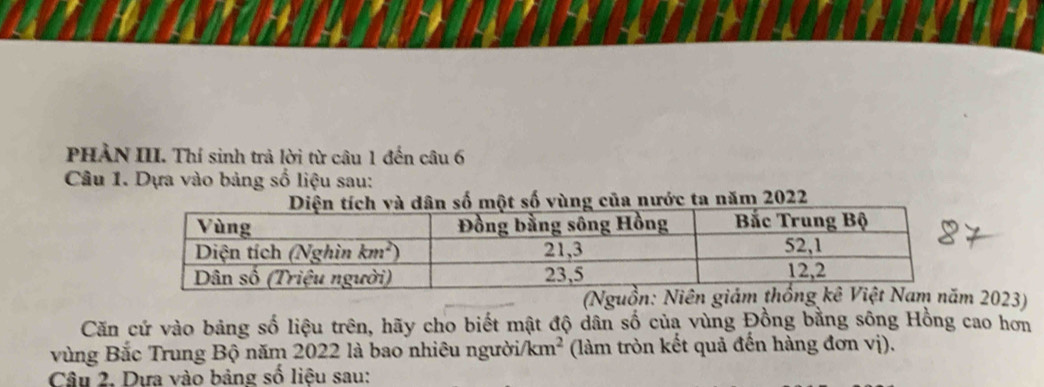 PHẢN III. Thí sinh trả lời từ câu 1 đến câu 6
Câu 1. Dựa vào bảng số liệu sau:
ố một số vùng của nước ta năm 2022
(N 2023)
Căn cử vào bảng số liệu trên, hãy cho biết mật độ dân số của vùng Đồng bằng sông Hồng cao hơn
vùng Bắc Trung Bộ năm 2022 là bao nhiêu người/ /km^2 (làm tròn kết quả đến hàng đơn vị).
Câu 2, Dựa vào bảng số liệu sau: