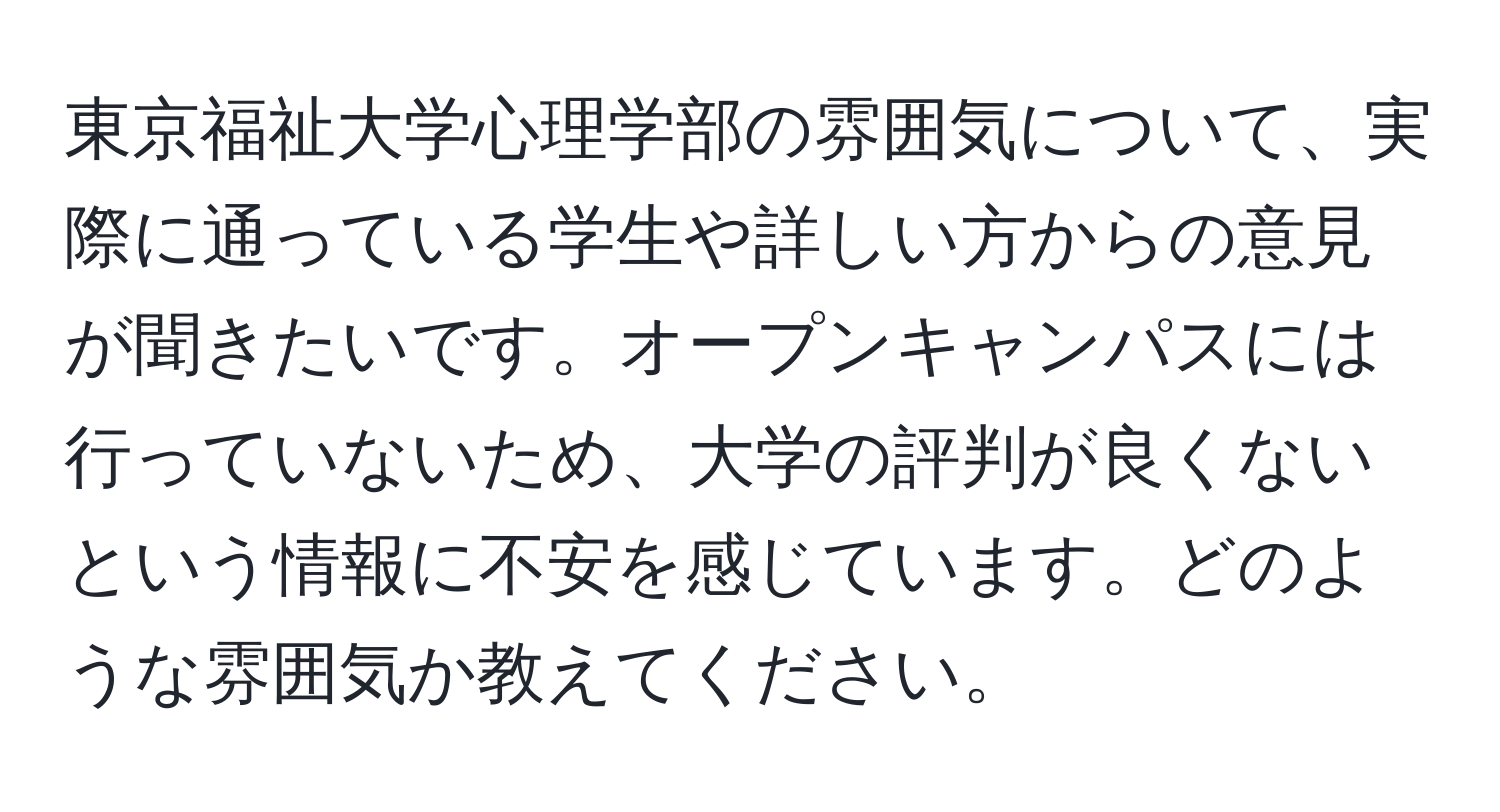 東京福祉大学心理学部の雰囲気について、実際に通っている学生や詳しい方からの意見が聞きたいです。オープンキャンパスには行っていないため、大学の評判が良くないという情報に不安を感じています。どのような雰囲気か教えてください。