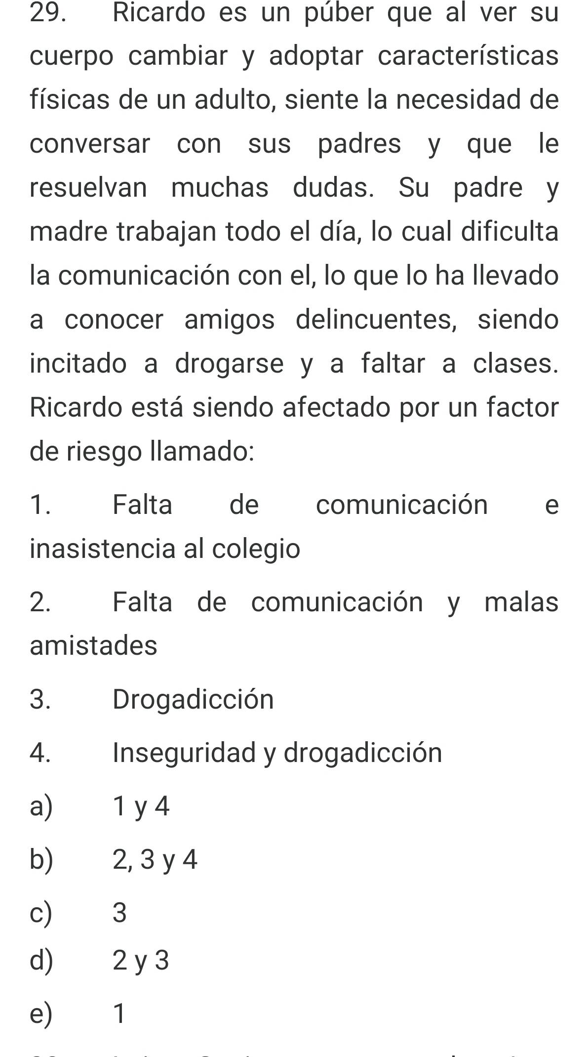 Ricardo es un púber que al ver su
cuerpo cambiar y adoptar características
físicas de un adulto, siente la necesidad de
conversar con sus padres y que le
resuelvan muchas dudas. Su padre y
madre trabajan todo el día, lo cual dificulta
la comunicación con el, lo que lo ha llevado
a conocer amigos delincuentes, siendo
incitado a drogarse y a faltar a clases.
Ricardo está siendo afectado por un factor
de riesgo llamado:
1. Falta de comunicación e
inasistencia al colegio
2. Falta de comunicación y malas
amistades
3. Drogadicción
4. Inseguridad y drogadicción
a) 1 y 4
b) 2, 3 y 4
c) 3
d) 2 y 3
e) 1