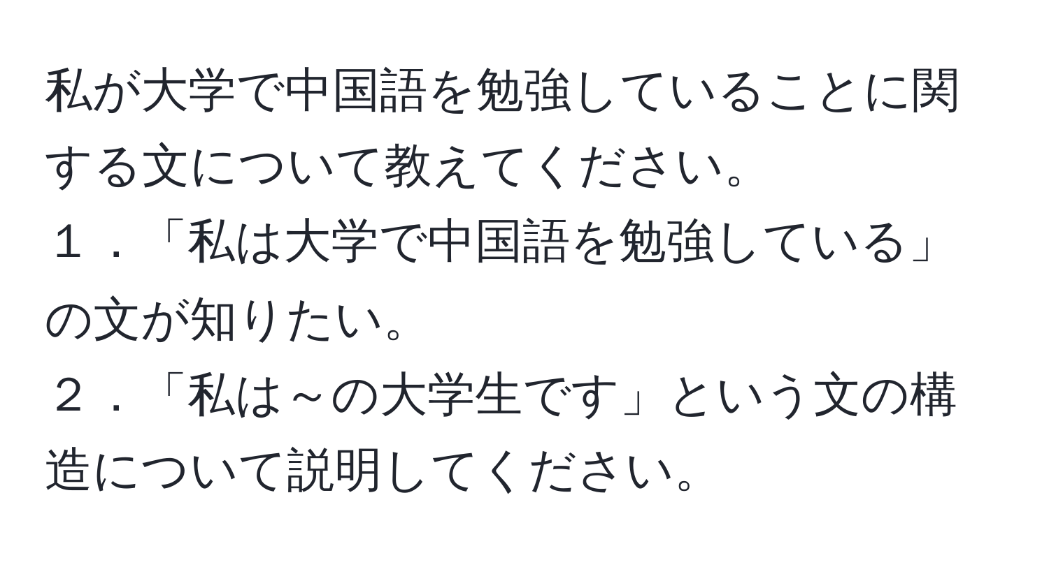 私が大学で中国語を勉強していることに関する文について教えてください。  
１．「私は大学で中国語を勉強している」の文が知りたい。  
２．「私は～の大学生です」という文の構造について説明してください。