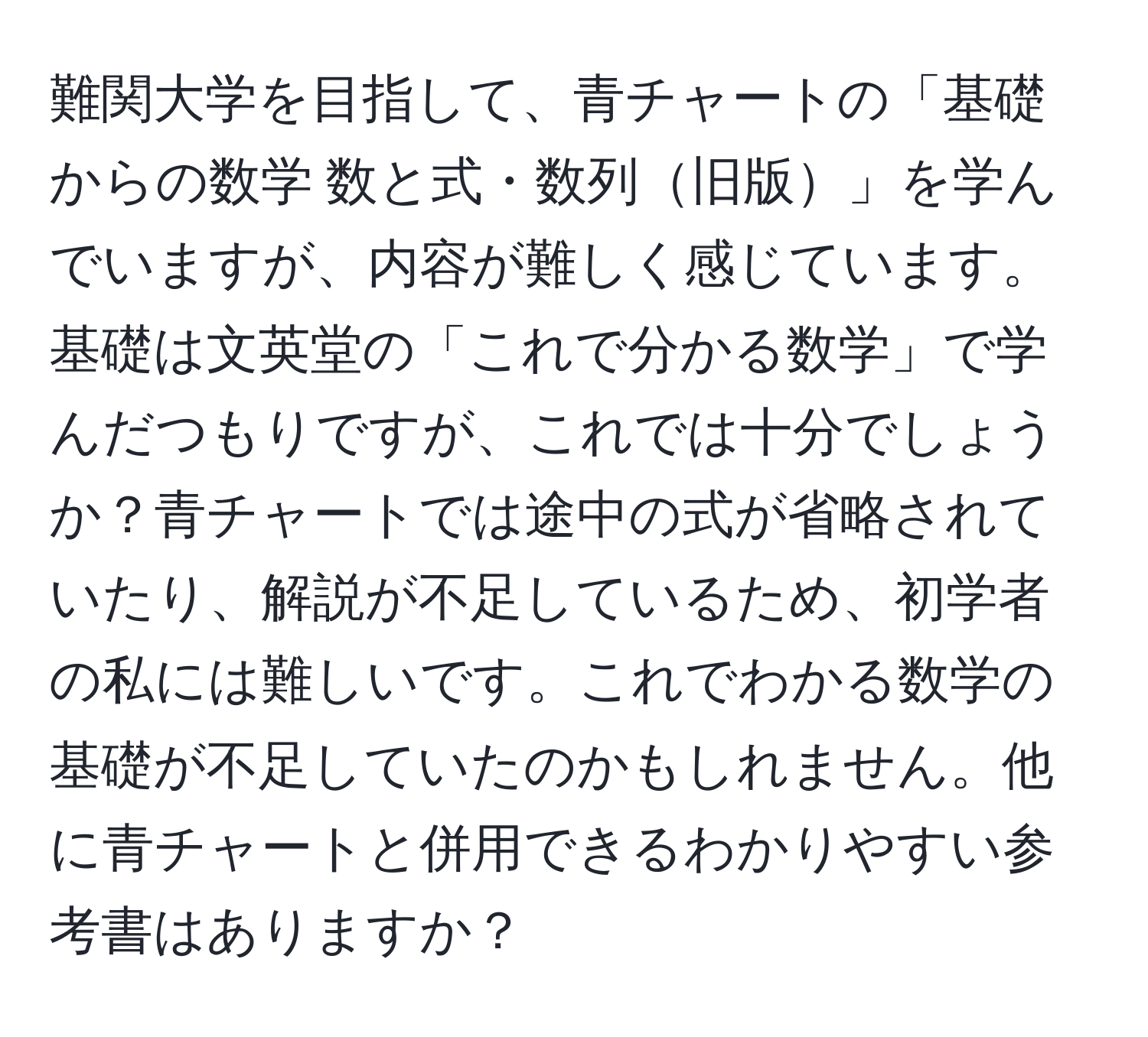 難関大学を目指して、青チャートの「基礎からの数学 数と式・数列旧版」を学んでいますが、内容が難しく感じています。基礎は文英堂の「これで分かる数学」で学んだつもりですが、これでは十分でしょうか？青チャートでは途中の式が省略されていたり、解説が不足しているため、初学者の私には難しいです。これでわかる数学の基礎が不足していたのかもしれません。他に青チャートと併用できるわかりやすい参考書はありますか？