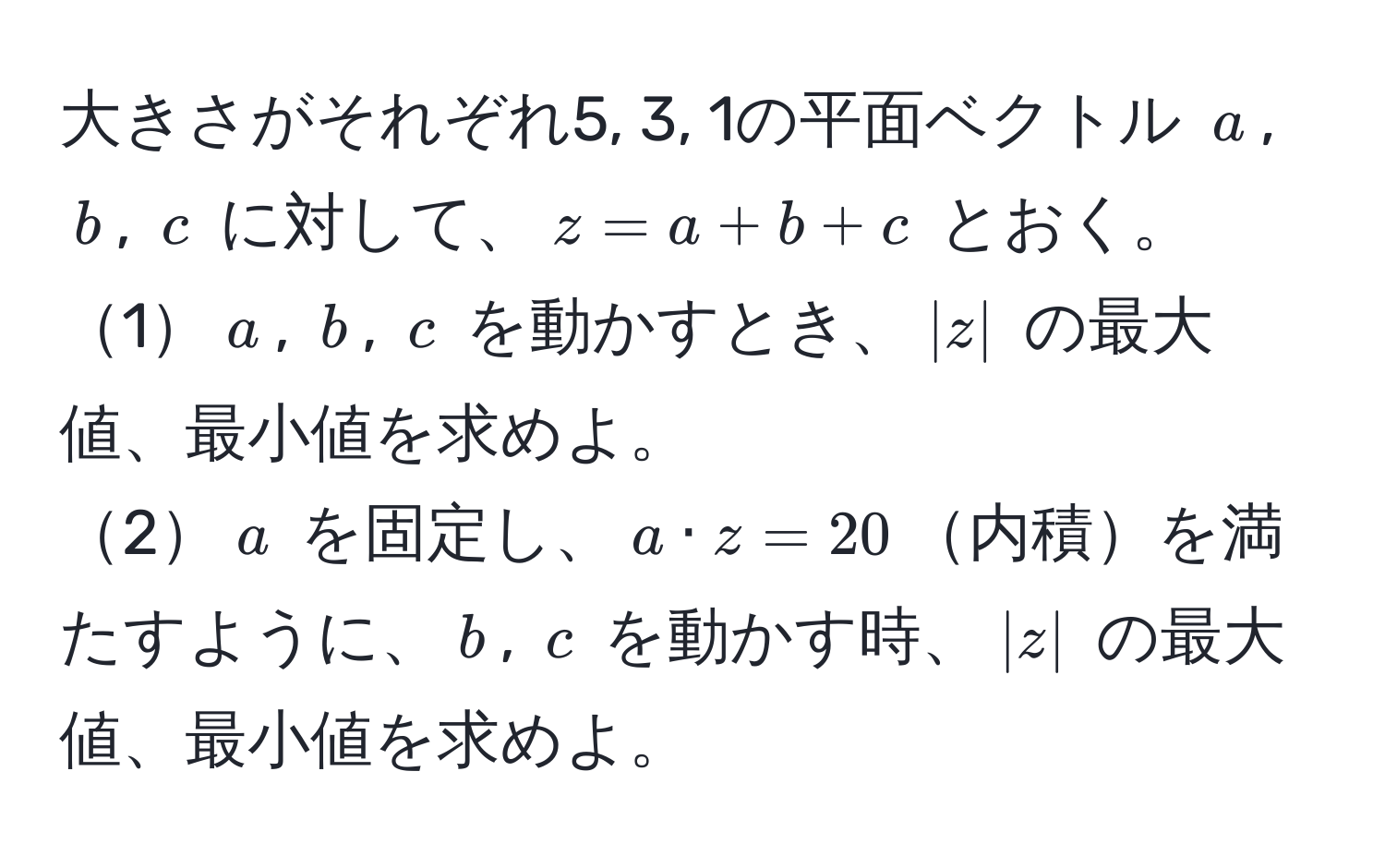 大きさがそれぞれ5, 3, 1の平面ベクトル $a$, $b$, $c$ に対して、$z=a+b+c$ とおく。  
1$a$, $b$, $c$ を動かすとき、$|z|$ の最大値、最小値を求めよ。  
2$a$ を固定し、$a · z = 20$内積を満たすように、$b$, $c$ を動かす時、$|z|$ の最大値、最小値を求めよ。