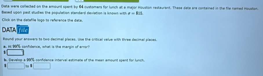 Data were collected on the amount spent by 64 customers for lunch at a major Houston restaurant. These data are contained in the file named Houston. 
Based upon past studies the population standard deviation is known with sigma =$15. 
Click on the datafile logo to reference the data. 
DATA file 
Round your answers to two decimal places. Use the critical value with three decimal places. 
a. At 99% confidence, what is the margin of error?
$
b. Develop a 99% confidence interval estimate of the mean amount spent for lunch.
$ □ to $ □