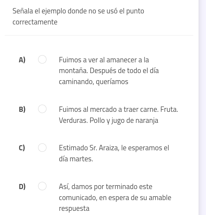 Señala el ejemplo donde no se usó el punto
correctamente
A) Fuimos a ver al amanecer a la
montaña. Después de todo el día
caminando, queríamos
B) Fuimos al mercado a traer carne. Fruta.
Verduras. Pollo y jugo de naranja
C) Estimado Sr. Araiza, le esperamos el
día martes.
D) Así, damos por terminado este
comunicado, en espera de su amable
respuesta