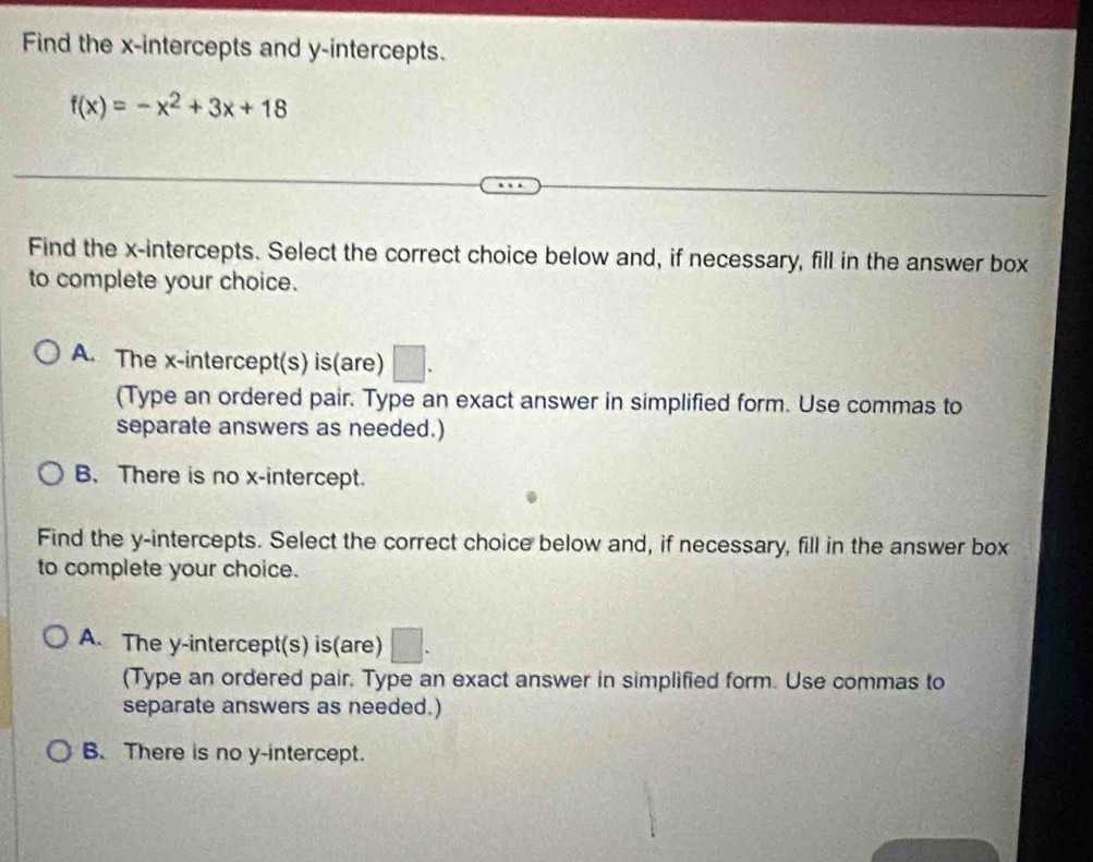 Find the x-intercepts and y-intercepts.
f(x)=-x^2+3x+18
Find the x-intercepts. Select the correct choice below and, if necessary, fill in the answer box
to complete your choice.
A. The x-intercept(s) is(are)
(Type an ordered pair. Type an exact answer in simplified form. Use commas to
separate answers as needed.)
B. There is no x-intercept.
Find the y-intercepts. Select the correct choice below and, if necessary, fill in the answer box
to complete your choice.
A. The y-intercept(s) is(are) 7
(Type an ordered pair. Type an exact answer in simplified form. Use commas to
separate answers as needed.)
B. There is no y-intercept.