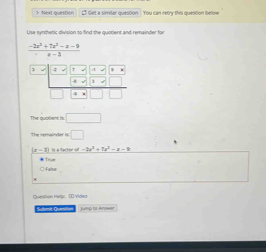 Next question $ Get a similar question You can retry this question below
Use synthetic division to find the quotient and remainder for
 (-2x^3+7x^2-x-9)/x-3 
3 -2 7 -1 / 9
_  
□  (-8sqrt(3)* □ )/-8* □ □  
The quotient is: □ 
The remainder is: □
_ (x-3) is a factor of -2z^3+7z^2-z-9c
True
False
Question Help: ⊙ Video
Submit Question Jump to Answer