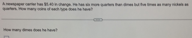 A newspaper carrier has $5.40 in change. He has six more quarters than dimes but five times as many nickels as 
quarters. How many coins of each type does he have? 
How many dimes does he have?