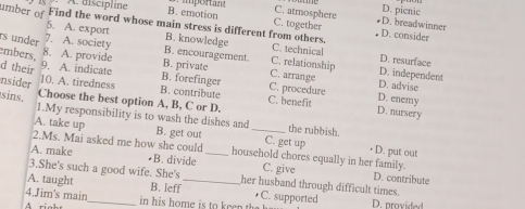 A discipline B. emotion mporan C. atmosphere
D. picnic
C. together D. breadwinner
5. A. export B. knowledge
umber of Find the word whose main stress is different from others. C. technical D. resurface
D. consider
rs under 7. A. society B. encouragement. C. relationship D. independent
8. A. provide C. arrange
9. A. indicate B. private
embers, d their B. forefinger C. procedure D. advise
nsider 10. A. tiredness
B. contribute
sins Choose the best option A, B, C or D. C. benefit
D. enemy
D. nursery
1.My responsibility is to wash the dishes and the rubbish.
A. take up B. get out _C. get up • D. put out
2.Ms. Mai asked me how she could household chores equally in her family.
A. make •B. divide _C. give
3.She's such a good wife. She's her husband through difficult times.
D. contribute
A. taught B. leff _• C. supported
4.Jim's main_ in his home is to ee D. provided