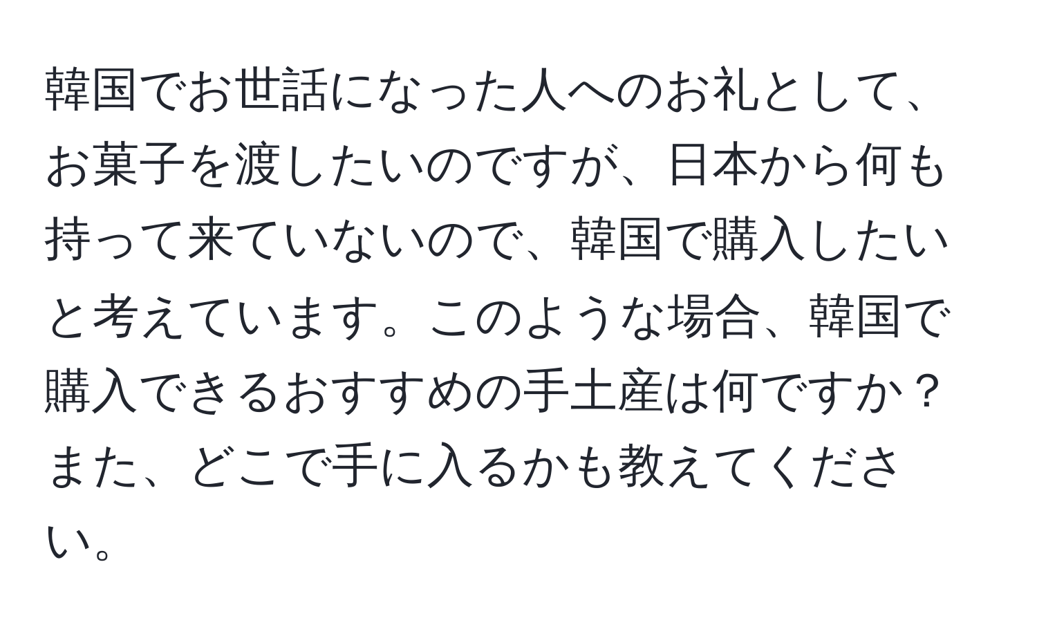 韓国でお世話になった人へのお礼として、お菓子を渡したいのですが、日本から何も持って来ていないので、韓国で購入したいと考えています。このような場合、韓国で購入できるおすすめの手土産は何ですか？また、どこで手に入るかも教えてください。