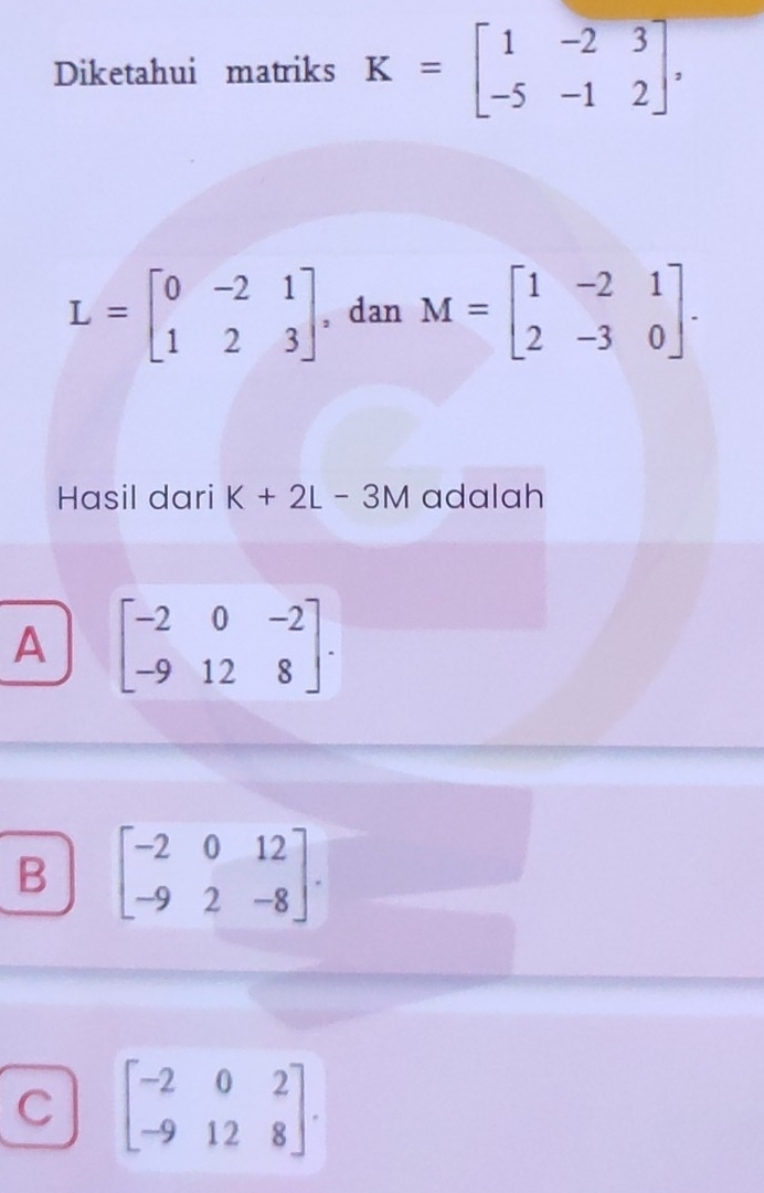 Diketahui matriks K=beginbmatrix 1&-2&3 -5&-1&2endbmatrix ,
L=beginbmatrix 0&-2&1 1&2&3endbmatrix , dan M=beginbmatrix 1&-2&1 2&-3&0endbmatrix. 
Hasil dari K+2L-3M adalah
A beginbmatrix -2&0&-2 -9&12&8endbmatrix.
B beginbmatrix -2&0&12 -9&2&-8endbmatrix.
C beginbmatrix -2&0&2 -9&12&8endbmatrix.