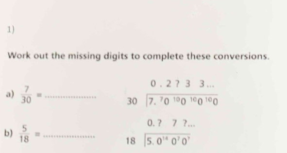 Work out the missing digits to complete these conversions. 
a)  7/30 = _
beginarrayr 0.2733... 30encloselongdiv 7.7.^70^(10^10)0^(10)0endarray 
b)  5/18 = _
beginarrayr 0.?72... 18encloselongdiv 5.0^(14)0^70^7endarray
□ 