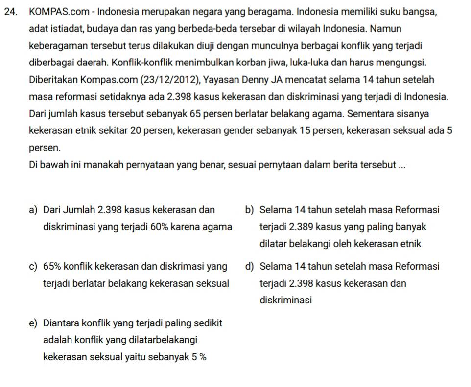 KOMPAS.com - Indonesia merupakan negara yang beragama. Indonesia memiliki suku bangsa,
adat istiadat, budaya dan ras yang berbeda-beda tersebar di wilayah Indonesia. Namun
keberagaman tersebut terus dilakukan diuji dengan munculnya berbagai konflik yang terjadi
diberbagai daerah. Konflik-konflik menimbulkan korban jiwa, luka-luka dan harus mengungsi.
Diberitakan Kompas.com (23/12/2012), Yayasan Denny JA mencatat selama 14 tahun setelah
masa reformasi setidaknya ada 2.398 kasus kekerasan dan diskriminasi yang terjadi di Indonesia.
Dari jumlah kasus tersebut sebanyak 65 persen berlatar belakang agama. Sementara sisanya
kekerasan etnik sekitar 20 persen, kekerasan gender sebanyak 15 persen, kekerasan seksual ada 5
persen.
Di bawah ini manakah pernyataan yang benar, sesuai pernytaan dalam berita tersebut ...
a) Dari Jumlah 2.398 kasus kekerasan dan b) Selama 14 tahun setelah masa Reformasi
diskriminasi yang terjadi 60% karena agama terjadi 2.389 kasus yang paling banyak
dilatar belakangi oleh kekerasan etnik
c) 65% konflik kekerasan dan diskrimasi yang d) Selama 14 tahun setelah masa Reformasi
terjadi berlatar belakang kekerasan seksual terjadi 2.398 kasus kekerasan dan
diskriminasi
e) Diantara konflik yang terjadi paling sedikit
adalah konflik yang dilatarbelakangi
kekerasan seksual yaitu sebanyak 5 %