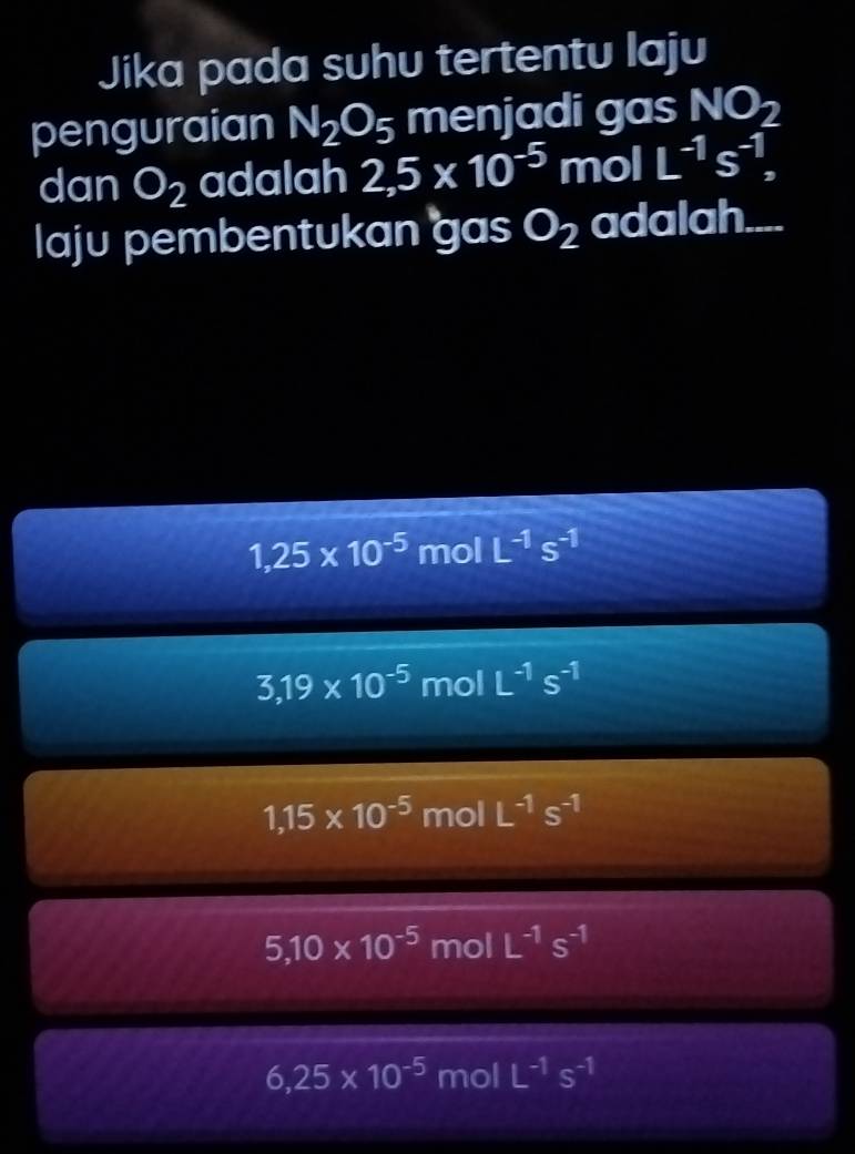 Jika pada suhu tertentu laju
penguraian N_2O_5 menjadi gas NO_2
dan O_2 adalah 2,5* 10^(-5) mol L^(-1)s^(-1), 
laju pembentukan gas O_2 adalah....
1,25* 10^(-5) mol L^(-1)s^(-1)
3,19* 10^(-5) □ nol L^(-1)s^(-1)
1,15* 10^(-5) mol L^(-1)s^(-1)
5,10* 10^(-5) mol L^(-1)s^(-1)
6,25* 10^(-5)mol IL^(-1)s^(-1)