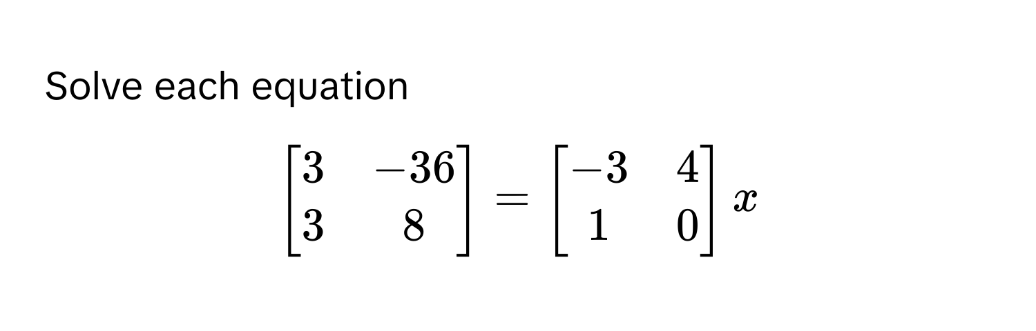 Solve each equation 
$
beginbmatrix
3 & -36 
3 & 8
endbmatrix
=
beginbmatrix
-3 & 4 
1 & 0
endbmatrix
x
$