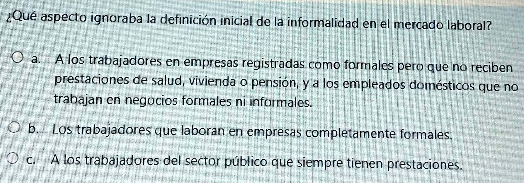 ¿Qué aspecto ignoraba la definición inicial de la informalidad en el mercado laboral?
a. A los trabajadores en empresas registradas como formales pero que no reciben
prestaciones de salud, vivienda o pensión, y a los empleados domésticos que no
trabajan en negocios formales ni informales.
b. Los trabajadores que laboran en empresas completamente formales.
c. A los trabajadores del sector público que siempre tienen prestaciones.