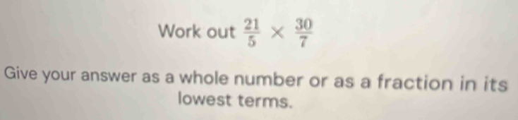 Work out  21/5 *  30/7 
Give your answer as a whole number or as a fraction in its 
lowest terms.