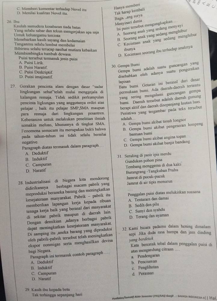 C. Memberi komentar terhadap Novel itu Hanya memberi
D. Menilai kualitas Novel itu.
Tak harap kembali
Baga, ang surya
26. Ibu
Menyinari dunia
Kaulah samudera kesabaran tiada batas
Isi puisi tersebut mengungkapkan...
Yang selalu sabar dan tekun mengerjakan apa saja
Untuk keluargamu tercinta
A. Seorang anak yang sedang menyayi
Menebarkan kasih sayang dan kedamaian
B. Seorang anak yang sedang menghibur
Tanganmu selalu lembut membelai
C. Kecintaan anak yang sedang menghibur
Bibirmu selalu terucap nasihat mutiara kebaikan ibunya
Membimbingku tumbuh dewasa
D. Kecintaan seorang ibu terhadap anaknya
Puisi tersebut termasuk jenis puisi
A. Puisi Lirik.
B. Puisi Naratif.
30. Gempa Bumi
C. Puisi Deskriptif.
Gempa bumi adalah suatu guncangan yang
D. Puisi imajinatif.
disebabkan oleh adanya suatu pengerakan
lapisan
27. Gerakan pencinta alam dengan dasar “sadar Batu bumi. Getaran ini berasal dari dasar
lingkungan sehat”telah mulai menggejala di permukaan bumi. Ada daerah-daerah tertentu
kalangan remaja. Tidak sedikit perkumpulan yang sering mengalami guncangan gempa
pencinta ligkungan yang anggotanya erdiri atas bumi. Daerah tersebut adalah daerah gunung
pelajar , baik itu pelajar SMP,SMA maupun berapi aktif dan daerah disepanjang lautan luas.
para remaja dari lingkungan pesantren. Peristiwa yang tergambar pada teks tersebut
Keberanian untuk melakukan penelitian ilmiah adalah….
semakin meluas, khususnya di tingkat SMA. A. Gempa bumi akibat tanah longsor
Fenomena semacam itu merupakan bukti bahwa
pada tahun-tahun ini tidak selalu bernilai B. Gempa bumi akibat pengeseran lempeng
bantuan bumi
negative.
Paragraph diatas termasuk dalam paragraph.... C. Gempa bumi akibat angina topan
A. Deduktif D. Gempa bumi akibat banjir bandang
B. Induktif 31. Seruling di pasir ipis merdu
C. Campuran Gundukan pohon pina
D. Naratif Tembang menggema di dua kaki
Burangrang -Tangkuban Prahu
28. Industrialisasi di Negara kita mendorong Jamrut di pucuk-pucuk
didirikannya berbagai macam pabrik yang Jamrut di air tipis menurun
meproduksi beraneka barang dan meningkatkan
kesejateraan masyarakat. Pabrik - pabrik itu Penggalan puisi diatas melukiskan suasana
memberikan lapangan kerja kepada ribuan A. Tentaram dan damai
tenaga kerja baik yang berasal dari masyarakat B. Sedih dan pilu
di sekitar pabrik maupun di daerah lain. C. Sunyi dan syahdu
Dengan demikian ,adanya berbagai pabrik D. Terang dan nyaman
dapat meningkatkan kesejateraan masyarakat.
Di samping itu ,ancka barang yang diproduksi 32. Kami bicara padamu dalam hening dimalam
oleh pabrik-pabrik tersebut telah meningkatkan sepi .Jika dada rasa hampa dan jam dinding
ekspor nonmigas serta menghasilkan devisa yang berdetak
Kata bercetak tebal dalam penggalan puisi di
bagi Negara.
Paragraph ini termasuk contoh paragraph ... atas mengandung citraan ....
A. Deduktif a. Pendengaran
b. Penciuman
B. Induktif c. Penglihatan
C. Campuran d. Perasaan
D. Naratif
29. Kasih ibu kepada beta
Tak terhingga sepanjang hari Penilalon/Sumotif Akhir Semester (PAS/SAS) Ganjill ..::: BAHASA INDONESLA-8| | Нạ]