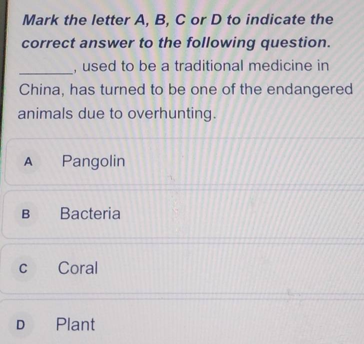 Mark the letter A, B, C or D to indicate the
correct answer to the following question.
_, used to be a traditional medicine in
China, has turned to be one of the endangered
animals due to overhunting.
A Pangolin
B Bacteria
c Coral
D Plant