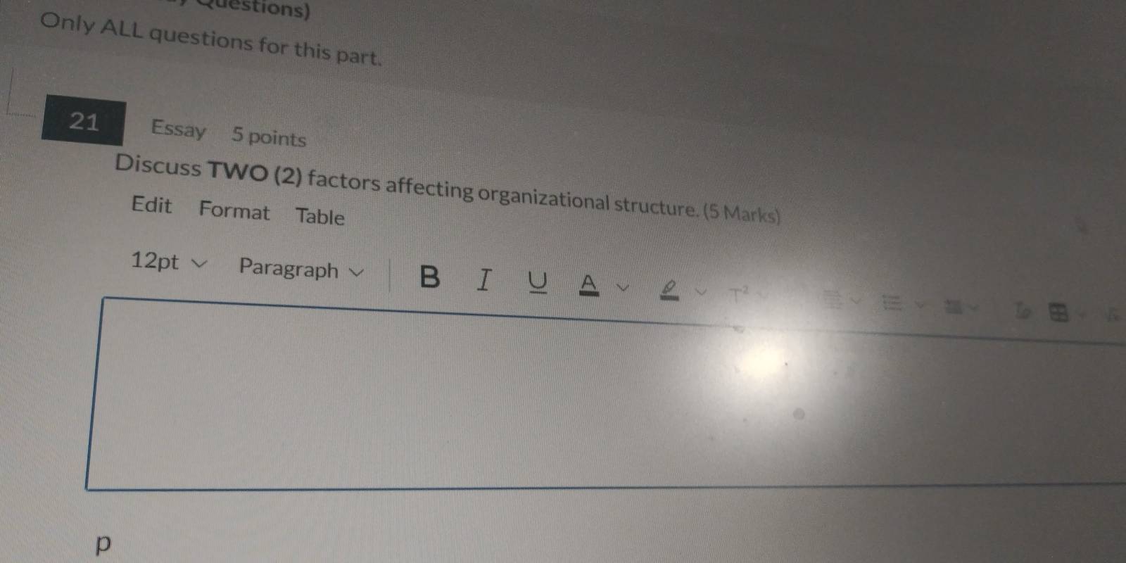 Questions) 
Only ALL questions for this part. 
21 Essay 5 points 
Discuss TWO (2) factors affecting organizational structure. (5 Marks) 
Edit Format Table 
12pt √ Paragraph B I U 
to 
p